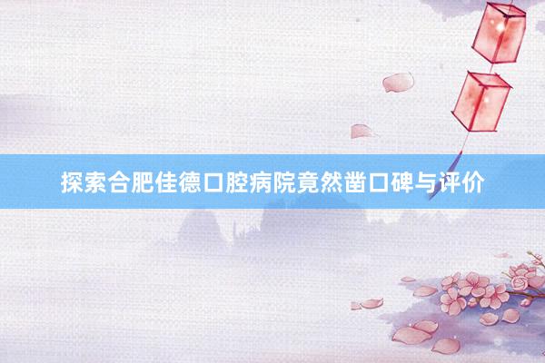 探索合肥佳德口腔病院竟然凿口碑与评价