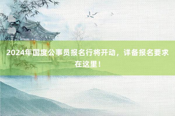 2024年国度公事员报名行将开动，详备报名要求在这里！